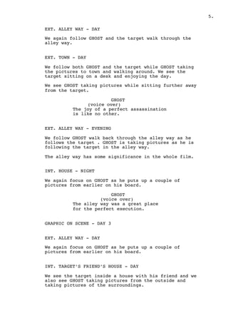 ! .5
EXT. ALLEY WAY - DAY
We again follow GHOST and the target walk through the
alley way.
EXT. TOWN - DAY
We follow both GHOST and the target while GHOST taking
the pictures to town and walking around. We see the
target sitting on a desk and enjoying the day.
We see GHOST taking pictures while sitting further away
from the target.
GHOST
(voice over)
The joy of a perfect assassination
is like no other.
EXT. ALLEY WAY - EVENING
We follow GHOST walk back through the alley way as he
follows the target . GHOST is taking pictures as he is
following the target in the alley way.
The alley way has some significance in the whole film.
INT. HOUSE - NIGHT
We again focus on GHOST as he puts up a couple of
pictures from earlier on his board.
GHOST
(voice over)
The alley way was a great place
for the perfect execution.
GRAPHIC ON SCENE - DAY 3
EXT. ALLEY WAY - DAY
We again focus on GHOST as he puts up a couple of
pictures from earlier on his board.
INT. TARGET’S FRIEND’S HOUSE - DAY
We see the target inside a house with his friend and we
also see GHOST taking pictures from the outside and
taking pictures of the surroundings.
 