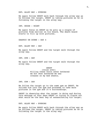 ! .6
EXT. ALLEY WAY - EVENING
We again follow GHOST walk back through the alley way as
he follows the target. GHOST is taking pictures as he is
following the target in the alley way.
INT. HOUSE - NIGHT
We again focus on GHOST as he puts up a couple of
pictures from earlier on his board. The death board
starts to fill up with pictures.
GRAPHIC ON SCENE - DAY 4
EXT. ALLEY WAY - DAY
We again follow GHOST and the target walk through the
alley way.
INT. GYM - DAY
We again follow GHOST and the target walk through the
alley way.
GHOST
(voice over)
Killing these fools never bothered
me but what bothered me was
creases on my bed sheets.
INT. GYM - DAY
We follow the target go to the same gym as GHOST. He
follows him into the gym and proceeds to take more
pictures in the gym and it’s surroundings.
GHOST is observing what the target is doing and during
this montage of four days GHOST is trying to figure out
what would be the best way of assassinating his target.
EXT. ALLEY WAY - EVENING
We again follow GHOST walk back through the alley way as
he follows the target. GHOST is taking pictures as he is
following the target in the alley way.
 