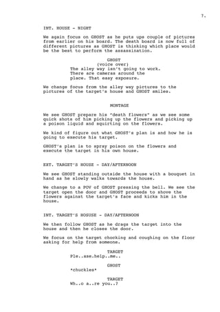 ! .7
INT. HOUSE - NIGHT
We again focus on GHOST as he puts ups couple of pictures
from earlier on his board. The death board is now full of
different pictures as GHOST is thinking which place would
be the best to perform the assassination.
GHOST
(voice over)
The alley way isn’t going to work.
There are cameras around the
place. That easy exposure.
We change focus from the alley way pictures to the
pictures of the target’s house and GHOST smiles.
MONTAGE
We see GHOST prepare his “death flowers” as we see some
quick shots of him picking up the flowers and picking up
a poison liquid and squirting on the flowers.
We kind of figure out what GHOST’s plan is and how he is
going to execute his target.
GHOST’s plan is to spray poison on the flowers and
execute the target in his own house.
EXT. TARGET’S HOUSE - DAY/AFTERNOON
We see GHOST standing outside the house with a bouquet in
hand as he slowly walks towards the house.
We change to a POV of GHOST pressing the bell. We see the
target open the door and GHOST proceeds to shove the
flowers against the target’s face and kicks him in the
house.
INT. TARGET’S HOSUSE - DAY/AFTERNOON
We then follow GHOST as he drags the target into the
house and then he closes the door.
We focus on the target chocking and coughing on the floor
asking for help from someone.
TARGET
Ple..ase.help..me..
GHOST
*chuckles*
TARGET
Wh..o a..re you..?
 