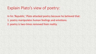 Explain Plato’s view of poetry:
In his ‘Republic,’ Plato attacked poetry because he believed that:
1. poetry manipulates human feelings and emotions.
2. poetry is two-times removed from reality.
 