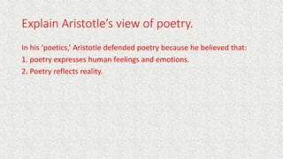 Explain Aristotle’s view of poetry.
In his ‘poetics,’ Aristotle defended poetry because he believed that:
1. poetry expresses human feelings and emotions.
2. Poetry reflects reality.
 