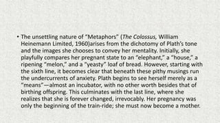 • The unsettling nature of “Metaphors” (The Colossus, William
Heinemann Limited, 1960)arises from the dichotomy of Plath’s tone
and the images she chooses to convey her mentality. Initially, she
playfully compares her pregnant state to an “elephant,” a “house,” a
ripening “melon,” and a “yeasty” loaf of bread. However, starting with
the sixth line, it becomes clear that beneath these pithy musings run
the undercurrents of anxiety. Plath begins to see herself merely as a
“means”—almost an incubator, with no other worth besides that of
birthing offspring. This culminates with the last line, where she
realizes that she is forever changed, irrevocably. Her pregnancy was
only the beginning of the train-ride; she must now become a mother.
 