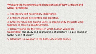 What are the main tenets and characteristics of New Criticism and
Moral Formalism?
1. The literary text has primary importance.
2. Criticism should be scientific and objective.
3. Great literature has organic unity. In organic unity the parts work
together to create a beautiful whole.
4. Literary works are the vessels in which human values are
transmitted. The study and appreciation of literature is a pre-condition
to the health of society.
5. Literature is a weapon in the battle of cultural politics.
 