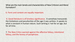 What are the main tenets and characteristics of New Criticism and Moral
Formalism?
6. Form and content are equally important.
6. Good literature is of timeless significance. It somehow transcends
the limitations and peculiarities of the age it was written. It speaks to
what is constant in human nature. Such writing is 'not for an age, but
for all time.
7. The New Critics warned against the affective fallacy, intentional
fallacy, and the heresy of paraphrase.
 