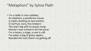 “Metaphors” by Sylvia Plath
• I’m a riddle in nine syllables,
An elephant, a ponderous house,
A melon strolling on two tendrils.
O red fruit, ivory, fine timbers!
This loaf’s big with its yeasty rising.
Money’s new-minted in this fat purse.
I’m a means, a stage, a cow in calf.
I’ve eaten a bag of green apples,
Boarded the train there’s no getting off.
 