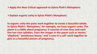Apply the New Critical approach to Sylvia Plath’s Metaphors:
Explain organic unity in Sylvia Plath’s Metaphors:
In organic unity the parts work together to create a beautiful whole.
In Sylvia Plath’s ‘Metaphors,’ for example, we have organic unity. The
poem is a riddle about pregnancy. It consists of nine lines and each
line has nine syllables. Even the images in the poem such as melon,’
‘elephant,’ ‘ponderous house,’ and ‘a cow in a calf’ work together to
give us a beautiful picture of pregnancy.
 