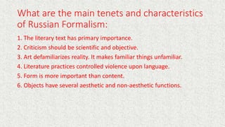 What are the main tenets and characteristics
of Russian Formalism:
1. The literary text has primary importance.
2. Criticism should be scientific and objective.
3. Art defamiliarizes reality. It makes familiar things unfamiliar.
4. Literature practices controlled violence upon language.
5. Form is more important than content.
6. Objects have several aesthetic and non-aesthetic functions.
 