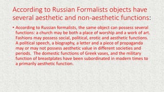 According to Russian Formalists objects have
several aesthetic and non-aesthetic functions:
• According to Russian formalists, the same object can possess several
functions: a church may be both a place of worship and a work of art.
Fashions may possess social, political, erotic and aesthetic functions.
A political speech, a biography, a letter and a piece of propaganda
may or may not possess aesthetic value in different societies and
periods. The domestic functions of Greek vases, and the military
function of breastplates have been subordinated in modern times to
a primarily aesthetic function.
 