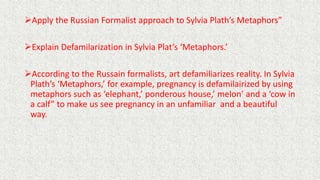 Apply the Russian Formalist approach to Sylvia Plath’s Metaphors”
Explain Defamilarization in Sylvia Plat’s ‘Metaphors.’
According to the Russain formalists, art defamiliarizes reality. In Sylvia
Plath’s ‘Metaphors,’ for example, pregnancy is defamilairized by using
metaphors such as ‘elephant,’ ponderous house,’ melon’ and a ‘cow in
a calf” to make us see pregnancy in an unfamiliar and a beautiful
way.
 