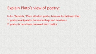Explain Plato’s view of poetry:
In his ‘Republic,’ Plato attacked poetry because he believed that:
1. poetry manipulates h...
