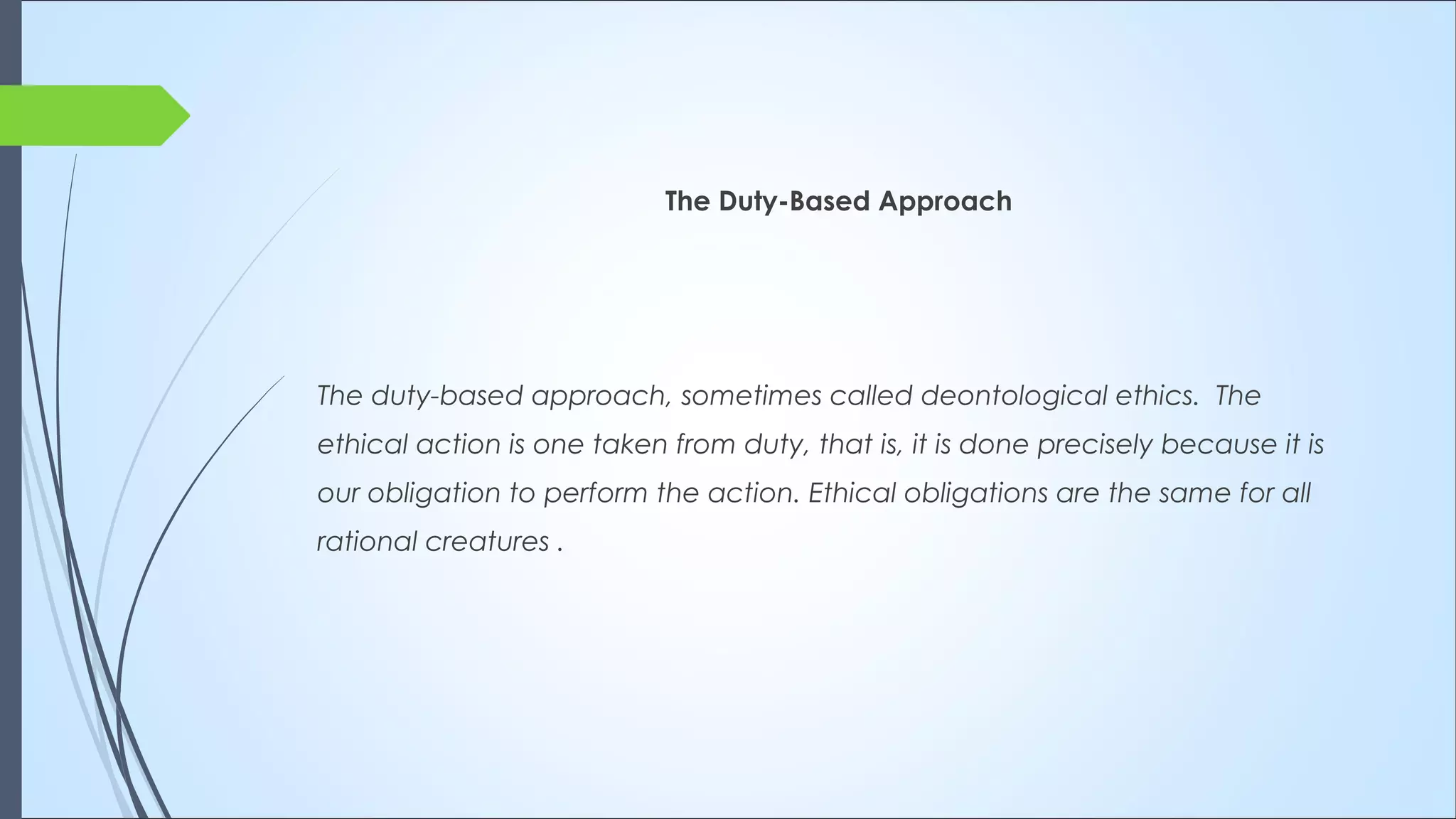 The Duty-Based Approach
The duty-based approach, sometimes called deontological ethics.  The
ethical action is one taken from duty, that is, it is done precisely because it is
our obligation to perform the action. Ethical obligations are the same for all
rational creatures .
 