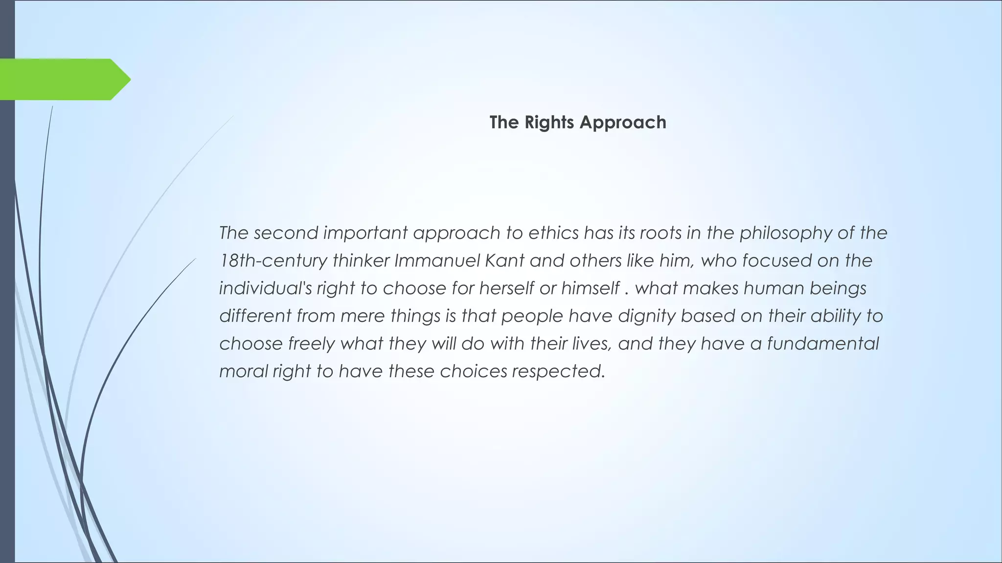 The Rights Approach
The second important approach to ethics has its roots in the philosophy of the
18th-century thinker Immanuel Kant and others like him, who focused on the
individual's right to choose for herself or himself . what makes human beings
different from mere things is that people have dignity based on their ability to
choose freely what they will do with their lives, and they have a fundamental
moral right to have these choices respected.
 