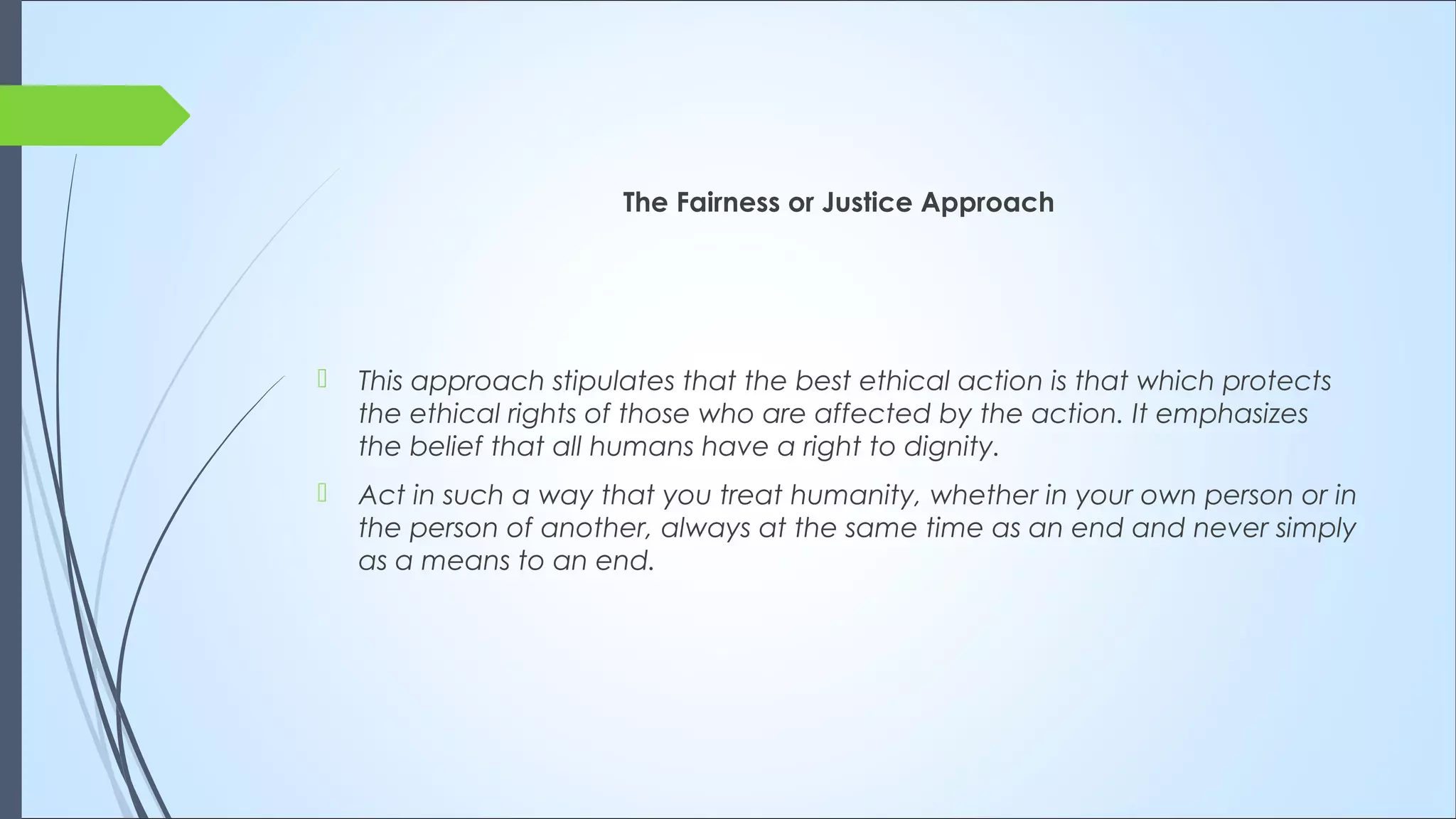 The Fairness or Justice Approach
 This approach stipulates that the best ethical action is that which protects
the ethical rights of those who are affected by the action. It emphasizes
the belief that all humans have a right to dignity. 
 Act in such a way that you treat humanity, whether in your own person or in
the person of another, always at the same time as an end and never simply
as a means to an end.
 