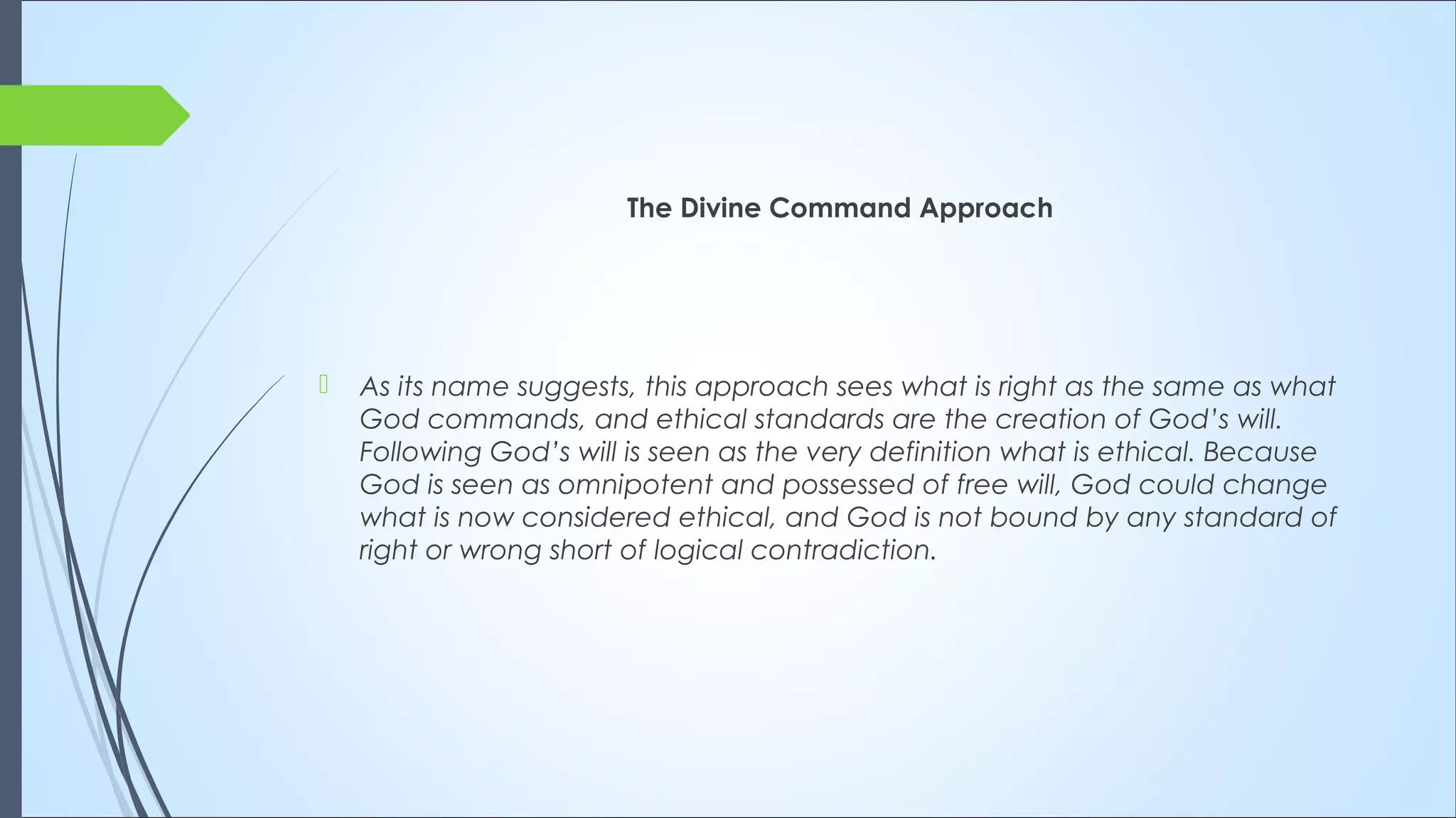 The Divine Command Approach
 As its name suggests, this approach sees what is right as the same as what
God commands, and ethical standards are the creation of God’s will.
Following God’s will is seen as the very definition what is ethical. Because
God is seen as omnipotent and possessed of free will, God could change
what is now considered ethical, and God is not bound by any standard of
right or wrong short of logical contradiction. 
 