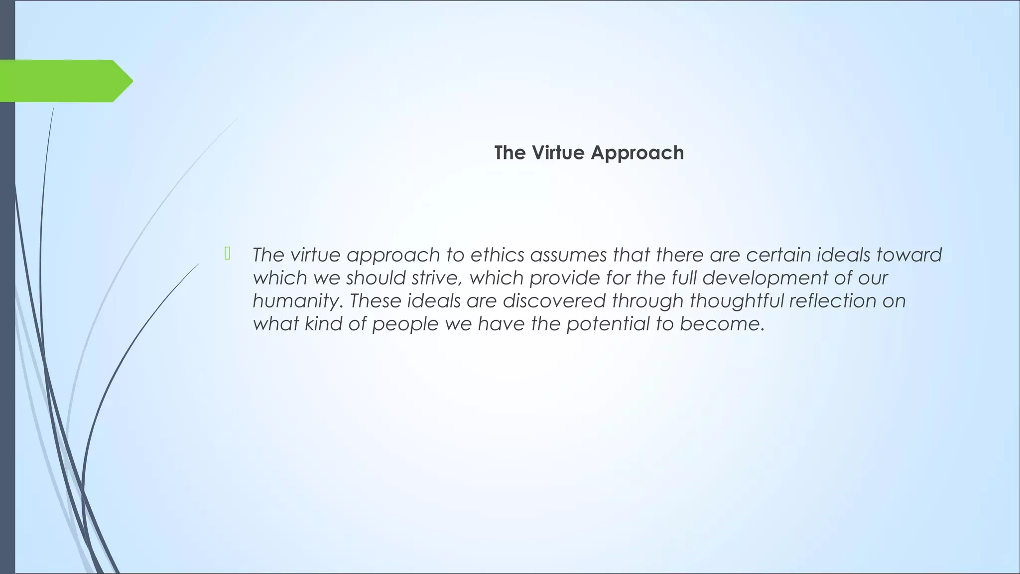 The Virtue Approach
 The virtue approach to ethics assumes that there are certain ideals toward
which we should strive, which provide for the full development of our
humanity. These ideals are discovered through thoughtful reflection on
what kind of people we have the potential to become.
 