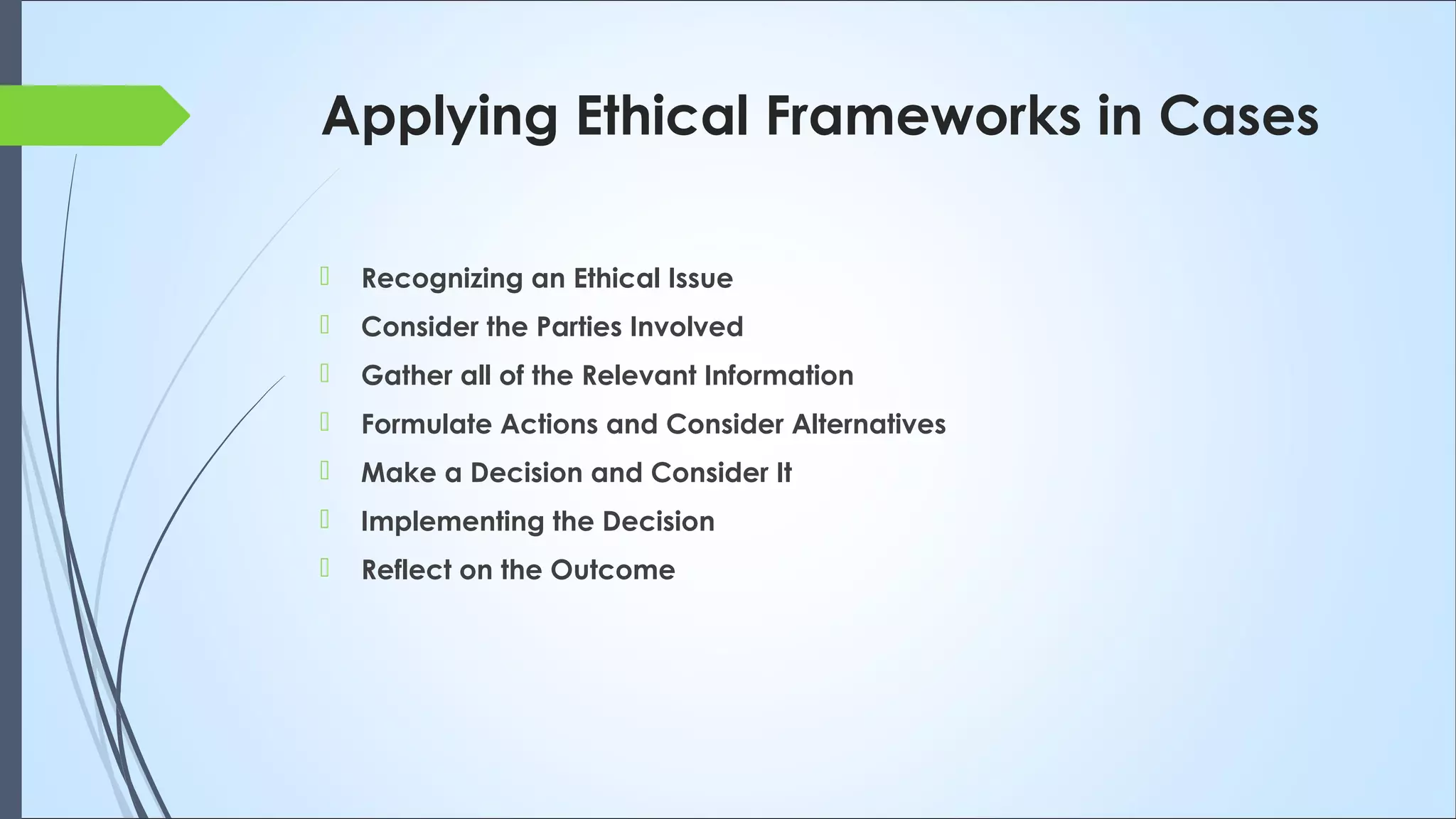 Applying Ethical Frameworks in Cases
 Recognizing an Ethical Issue
 Consider the Parties Involved
 Gather all of the Relevant Information
 Formulate Actions and Consider Alternatives
 Make a Decision and Consider It
 Implementing the Decision
 Reflect on the Outcome
 