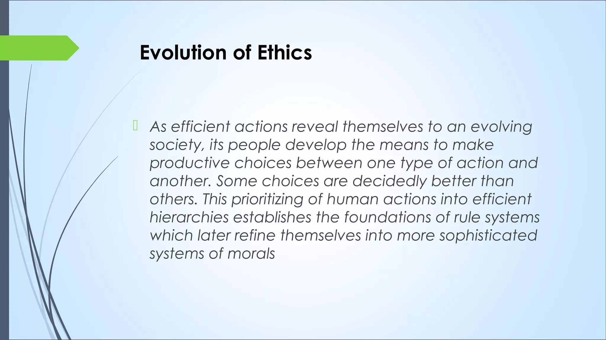  As efficient actions reveal themselves to an evolving
society, its people develop the means to make
productive choices between one type of action and
another. Some choices are decidedly better than
others. This prioritizing of human actions into efficient
hierarchies establishes the foundations of rule systems
which later refine themselves into more sophisticated
systems of morals
Evolution of Ethics
 