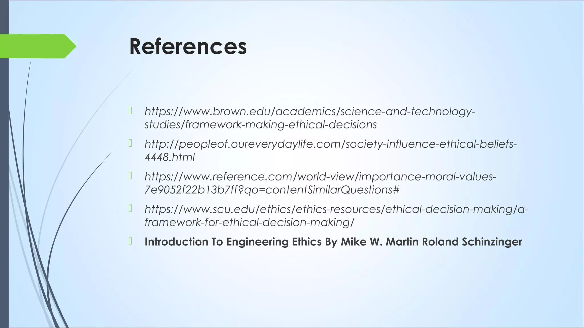 References
 https://www.brown.edu/academics/science-and-technology-
studies/framework-making-ethical-decisions
 http://peopleof.oureverydaylife.com/society-influence-ethical-beliefs-
4448.html
 https://www.reference.com/world-view/importance-moral-values-
7e9052f22b13b7ff?qo=contentSimilarQuestions#
 https://www.scu.edu/ethics/ethics-resources/ethical-decision-making/a-
framework-for-ethical-decision-making/
 Introduction To Engineering Ethics By Mike W. Martin Roland Schinzinger
 