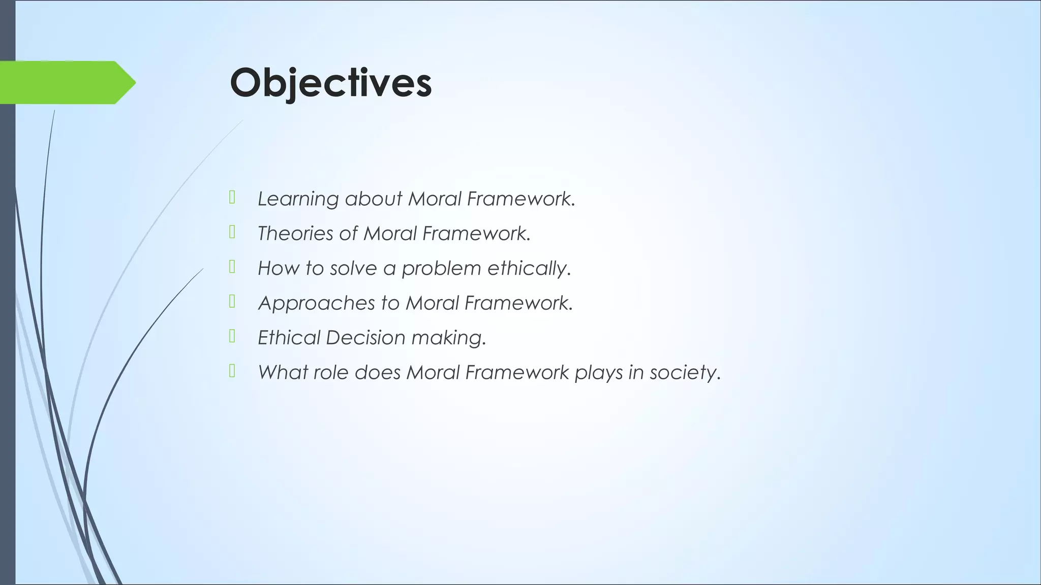 Objectives
 Learning about Moral Framework.
 Theories of Moral Framework.
 How to solve a problem ethically.
 Approaches to Moral Framework.
 Ethical Decision making.
 What role does Moral Framework plays in society.
 