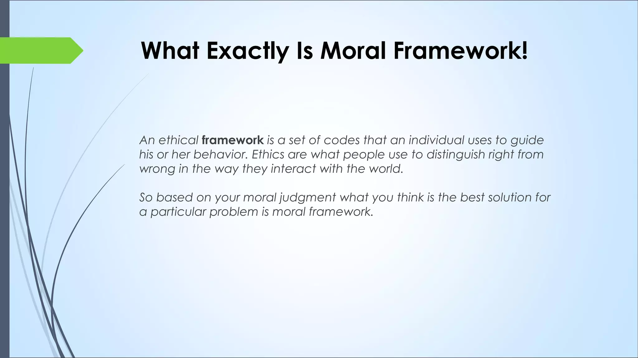 What Exactly Is Moral Framework!
An ethical framework is a set of codes that an individual uses to guide
his or her behavior. Ethics are what people use to distinguish right from
wrong in the way they interact with the world.
So based on your moral judgment what you think is the best solution for
a particular problem is moral framework.
 