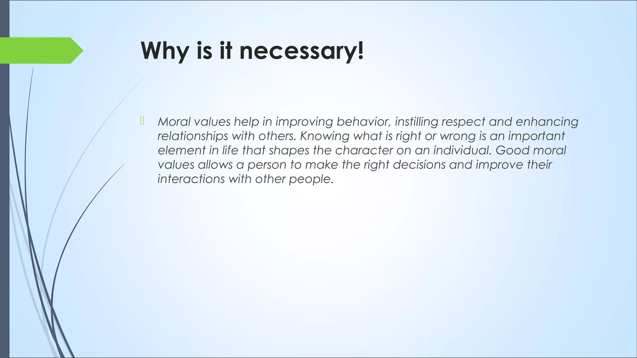 Why is it necessary!
 Moral values help in improving behavior, instilling respect and enhancing
relationships with others. Knowing what is right or wrong is an important
element in life that shapes the character on an individual. Good moral
values allows a person to make the right decisions and improve their
interactions with other people.
 