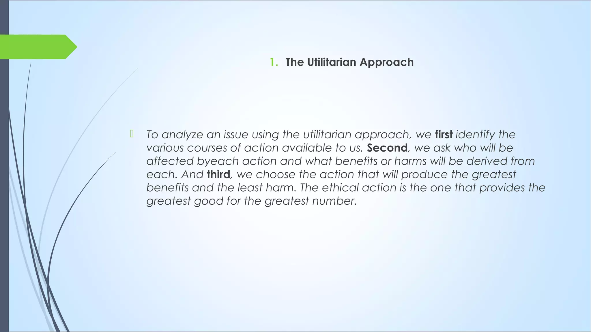 1. The Utilitarian Approach
 To analyze an issue using the utilitarian approach, we first identify the
various courses of action available to us. Second, we ask who will be
affected byeach action and what benefits or harms will be derived from
each. And third, we choose the action that will produce the greatest
benefits and the least harm. The ethical action is the one that provides the
greatest good for the greatest number.
 