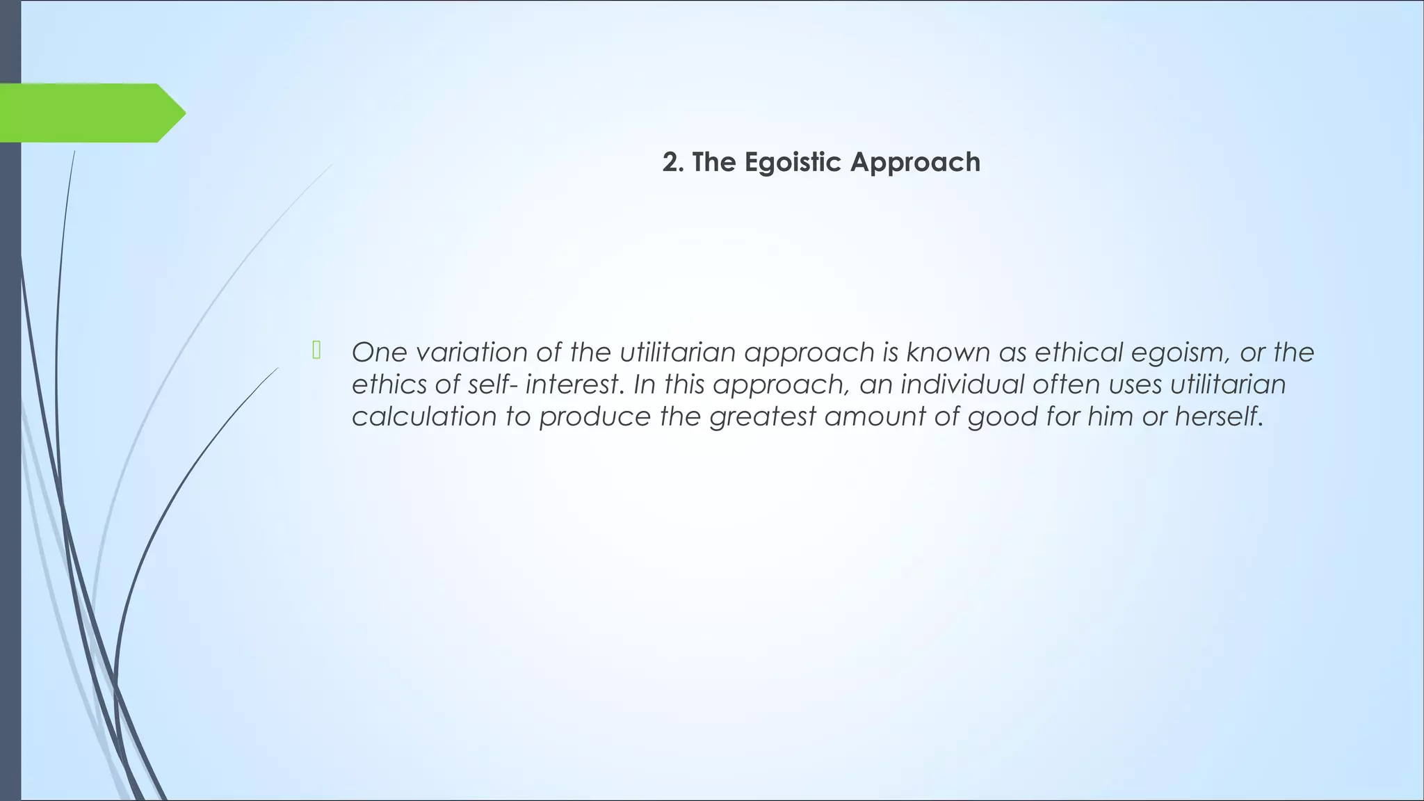 2. The Egoistic Approach
 One variation of the utilitarian approach is known as ethical egoism, or the
ethics of self- interest. In this approach, an individual often uses utilitarian
calculation to produce the greatest amount of good for him or herself.
 