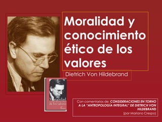 Moralidad y
conocimiento
ético de los
valores
Dietrich Von Hildebrand

Con comentarios de: CONSIDERACIONES EN TORNO
A LA “ANTROPOLOGÍA INTEGRAL” DE DIETRICH VON
HILDEBRAND
(por Mariano Crespo)

 