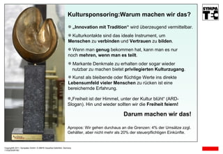 Kultursponsoring:Warum machen wir das? Darum machen wir das! „ Freiheit ist der Himmel, unter der Kultur blüht“ (ARD- Slogan). Hin und wieder sollten wir die  Freiheit feiern! Kulturkontakte sind das ideale Instrument, um    Menschen  zu  verbinden  und  Vertrauen  zu  bilden . Apropos: Wir gehen durchaus an die Grenzen: 4% der Umsätze zzgl. Gehälter, aber nicht mehr als 20% der steuerpflichtigen Einkünfte. Markante Denkmale zu erhalten oder sogar wieder    nutzbar zu machen bietet  privilegierten Kulturzugang . Kunst als bleibende oder flüchtige Werte ins direkte  Lebensumfeld vieler Menschen  zu rücken ist eine  bereichernde Erfahrung. Wenn man  genug  bekommen hat, kann man es nur  noch  mehren, wenn man es teilt . „ Innovation mit Tradition“  wird überzeugend vermittelbar. Copyright© 2011, Sympatec GmbH, D-38678 Clausthal-Zellerfeld, Germany 11E02O03R D 