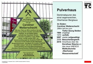 Copyright© 2011, Sympatec GmbH, D-38678 Clausthal-Zellerfeld, Germany 11E02O03R D Im Süden: Caroliner Wetterschacht 286m tief bis zum Tiefen Georg Stollen Pulverhaus Denkmalspuren des einst segensreichen,  Oberharzer Bergbaus 1864 angelegt 1970  verfüllt, 2007   wieder  aufgewältigt. 2009  Besucherbergwerk 2010  Anschluss über die  Dorotheer Rösche  an das neue UNESCO  Weltkulturerbe   „ Oberharzer  Wasserwirtschaft “ 