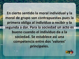 En cierto sentido la moral individual y la
moral de grupo son contrapuestas pues la
primera obliga al individuo a recibir y la
segunda a dar. Para la sociedad un acto es
bueno cuando el individuo da a la
sociedad. Se establece así una
competencia entre dos ‘valores’
principales.
 