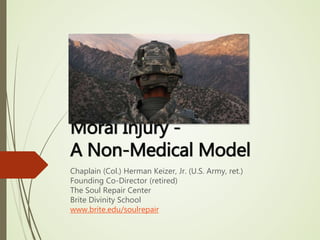 Moral Injury -
A Non-Medical Model
Chaplain (Col.) Herman Keizer, Jr. (U.S. Army, ret.)
Founding Co-Director (retired)
The Soul Repair Center
Brite Divinity School
www.brite.edu/soulrepair
 