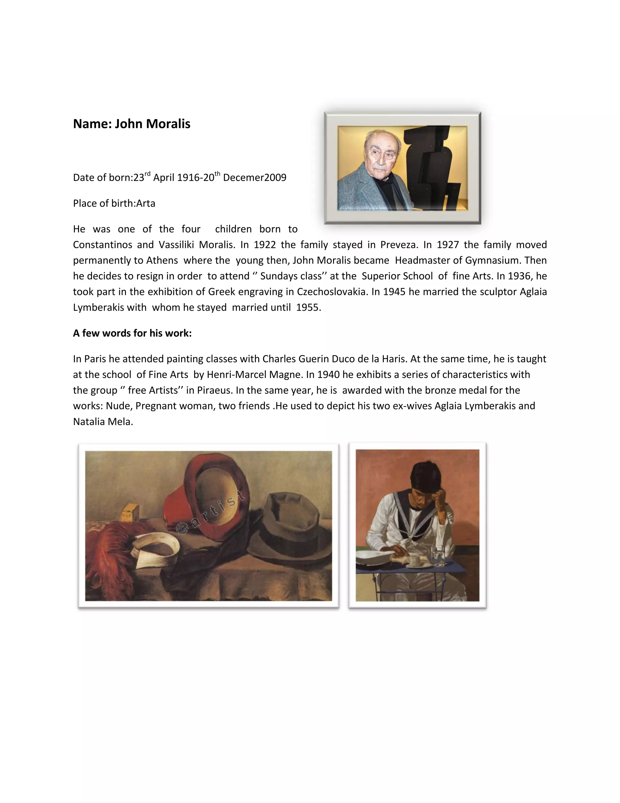 Νame: John Moralis
Date of born:23rd
April 1916-20th
Decemer2009
Place of birth:Arta
He was one of the four children born to
Constantinos and Vassiliki Moralis. In 1922 the family stayed in Preveza. In 1927 the family moved
permanently to Athens where the young then, John Moralis became Headmaster of Gymnasium. Then
he decides to resign in order to attend ‘’ Sundays class’’ at the Superior School of fine Arts. In 1936, he
took part in the exhibition of Greek engraving in Czechoslovakia. In 1945 he married the sculptor Aglaia
Lymberakis with whom he stayed married until 1955.
A few words for his work:
In Paris he attended painting classes with Charles Guerin Duco de la Haris. At the same time, he is taught
at the school of Fine Arts by Henri-Marcel Magne. In 1940 he exhibits a series of characteristics with
the group ‘’ free Artists’’ in Piraeus. In the same year, he is awarded with the bronze medal for the
works: Nude, Pregnant woman, two friends .He used to depict his two ex-wives Aglaia Lymberakis and
Natalia Mela.