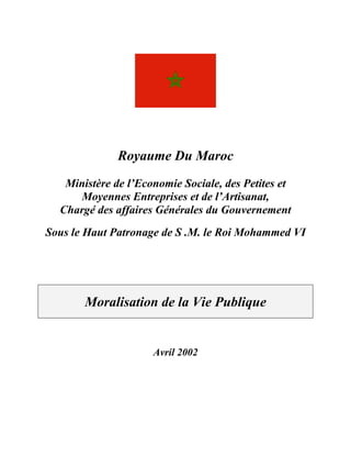Royaume Du Maroc
   Ministère de l’Economie Sociale, des Petites et
     Moyennes Entreprises et de l’Artisanat,
  Chargé des affaires Générales du Gouvernement
Sous le Haut Patronage de S .M. le Roi Mohammed VI




       Moralisation de la Vie Publique


                     Avril 2002
 