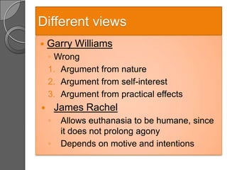 Different views
   Garry Williams
    ◦ Wrong
    1. Argument from nature
    2. Argument from self-interest
    3. Argument from practical effects
       James Rachel
    ◦    Allows euthanasia to be humane, since
         it does not prolong agony
    ◦    Depends on motive and intentions
 