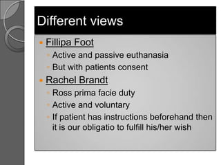 Different views
   Fillipa Foot
    ◦ Active and passive euthanasia
    ◦ But with patients consent
   Rachel Brandt
    ◦ Ross prima facie duty
    ◦ Active and voluntary
    ◦ If patient has instructions beforehand then
      it is our obligatio to fulfill his/her wish
 