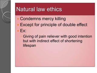 Natural law ethics
 Condemns mercy killing
 Except for principle of double effect
 Ex:
    ◦ Giving of pain reliever with good intention
      but with indirect effect of shortening
      lifespan
 