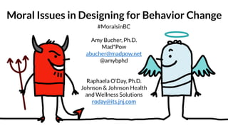 Moral Issues in Designing for Behavior Change
#MoralsinBC
Amy Bucher, Ph.D.
Mad*Pow
abucher@madpow.net
@amybphd
Raphaela O’Day, Ph.D.
Johnson & Johnson Health
and Wellness Solutions
roday@its.jnj.com
 