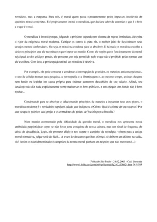 veredicto, mas a pergunta. Para nós, é moral quem passa constantemente pelos impasses insolúveis de
questões morais concretas. E é propriamente imoral o moralista, que declara saber de antemão o que é o bem
e o que é o mal.


        O moralista é imoral porque, julgando o próximo segundo um sistema de regras instituídas, ele evita
o rigor da exigência moral moderna. Castigar os outros é, para ele, o melhor jeito de desconhecer seus
desejos menos confessáveis. Ou seja, o moralista condena para se absolver. E há mais: o moralista escolhe a
dedo os princípios que ele reconhece e quer impor ao mundo. Como ele supõe que o funcionamento da moral
seja igual ao dos códigos penais, ele presume que seja permitido tudo o que não é proibido pelas normas que
ele escolheu. Com isso, a preocupação moral do moralista é seletiva.


        Por exemplo, ele pode censurar e condenar a interrupção de gravidez, os métodos anticoncepcionais,
o uso de células-tronco para pesquisa, a pornografia e a libertinagem e, ao mesmo tempo, assinar cheques
sem fundo ou legislar em causa própria para ordenar aumentos descabidos de seu salário. Afinal, seu
decálogo não diz nada explicitamente sobre malversar os bens públicos, e um cheque sem fundo não é bem
roubar...


        Condenando para se absolver e selecionando princípios de maneira a inocentar seus atos piores, o
moralista moderno é o verdadeiro sepulcro caiado que indignava o Cristo. Qual é a fonte de seu sucesso? Por
que ocupa os púlpitos das igrejas e os corredores do poder, de Washington a Brasília?


        Num mundo atormentado pela dificuldade da questão moral, o moralista nos apresenta nossa
atribulada perplexidade como se não fosse uma conquista de nossa cultura, mas um sinal de fraqueza, de
crise, de decadência. Logo, ele promete alívio e nos sugere o caminho da nostalgia: voltem para a antiga
moral normativa, julgar será tão fácil... A troco do descanso que lhes ofereço, só deixem um dízimo na saída,
ok? Assim os (autodenominados) campeões da norma moral ganham um respeito que não merecem.(...)




                                                                 Folha de São Paulo - 24.02.2005 - Cad. Ilustrada
                                            http://www1.folha.uol.com.br/fsp/ilustrad/fq2402200524.htm 26.02.05
 