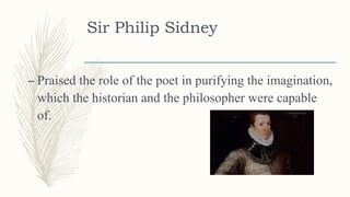 Sir Philip Sidney
– Praised the role of the poet in purifying the imagination,
which the historian and the philosopher were capable
of.
 