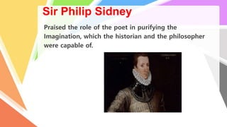 Sir Philip Sidney
Praised the role of the poet in purifying the
Imagination, which the historian and the philosopher
were capable of.
 