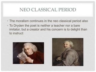 NEO CLASSICAL PERIOD
• The moralism continues in the neo classical period also
• To Dryden the poet is neither a teacher nor a bare
imitator, but a creator and his concern is to delight than
to instruct
 