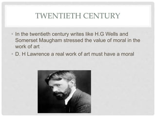 TWENTIETH CENTURY
• In the twentieth century writes like H.G Wells and
Somerset Maugham stressed the value of moral in the
work of art
• D. H Lawrence a real work of art must have a moral
 