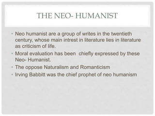 THE NEO- HUMANIST
• Neo humanist are a group of writes in the twentieth
century, whose main intrest in literature lies in literature
as criticism of life.
• Moral evaluation has been chiefly expressed by these
Neo- Humanist.
• The oppose Naturalism and Romanticism
• Irving Babbitt was the chief prophet of neo humanism
 