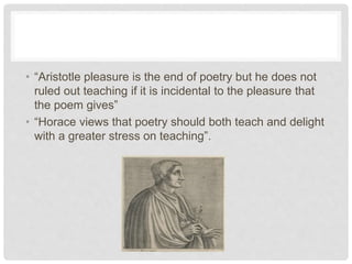 • “Aristotle pleasure is the end of poetry but he does not
ruled out teaching if it is incidental to the pleasure that
the poem gives”
• “Horace views that poetry should both teach and delight
with a greater stress on teaching”.
 