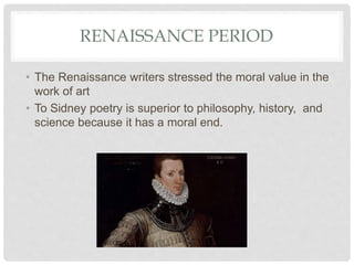 RENAISSANCE PERIOD
• The Renaissance writers stressed the moral value in the
work of art
• To Sidney poetry is superior to philosophy, history, and
science because it has a moral end.
 