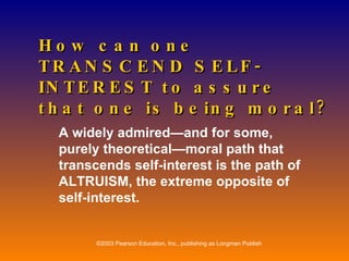 How can one TRANSCEND SELF-INTEREST to assure that one is being moral? A widely admired—and for some, purely theoretical—moral path that transcends self-interest is the path of ALTRUISM, the extreme opposite of self-interest. 