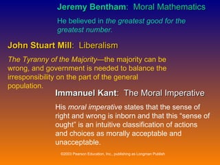 Jeremy Bentham :  Moral Mathematics He believed in  the greatest good for the greatest number. John Stuart Mill :  Liberalism The Tyranny of the Majority —the majority can be wrong, and government is needed to balance the irresponsibility on the part of the general population. Immanuel Kant :  The Moral Imperative His  moral imperative  states that the sense of right and wrong is inborn and that this “sense of ought” is an intuitive classification of actions and choices as morally acceptable and unacceptable. 