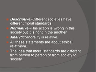  Descriptive:-Different societies have
different moral standards.
 Normative:-This action is wrong in this
society,but it is right in the another.
 Analytic:-Morality is relative.
 All these statements are about ethical
relativism.
 The idea that moral standards are different
from person to person or from society to
society.
 