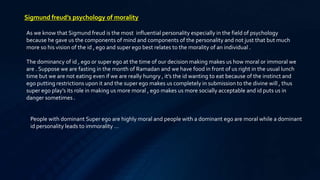Sigmund freud’s psychology of morality
As we know that Sigmund freud is the most influential personality especially in the field of psychology
because he gave us the components of mind and components of the personality and not just that but much
more so his vision of the id , ego and super ego best relates to the morality of an individual .
The dominancy of id , ego or super ego at the time of our decision making makes us how moral or immoral we
are . Suppose we are fasting in the month of Ramadan and we have food in front of us right in the usual lunch
time but we are not eating even if we are really hungry , it’s the id wanting to eat because of the instinct and
ego putting restrictions upon it and the super ego makes us completely in submission to the divine will , thus
super ego play’s its role in making us more moral , ego makes us more socially acceptable and id puts us in
danger sometimes .
People with dominant Super ego are highly moral and people with a dominant ego are moral while a dominant
id personality leads to immorality …
 